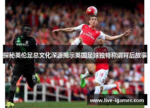 探秘英伦足总文化深源揭示英国足球独特称谓背后故事
