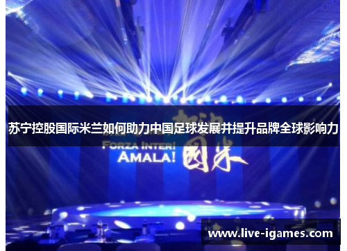 苏宁控股国际米兰如何助力中国足球发展并提升品牌全球影响力 苏宁控股国际米兰如何助力中国足球发展并提升品牌全球影响力