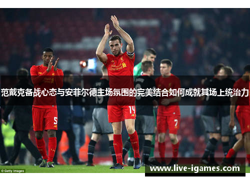 范戴克备战心态与安菲尔德主场氛围的完美结合如何成就其场上统治力 范戴克备战心态与安菲尔德主场氛围的完美结合如何成就其场上统治力