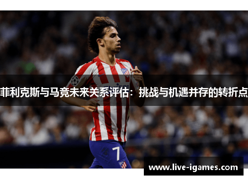菲利克斯与马竞未来关系评估:挑战与机遇并存的转折点 菲利克斯与马竞未来关系评估:挑战与机遇并存的转折点