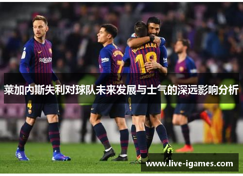 莱加内斯失利对球队未来发展与士气的深远影响分析