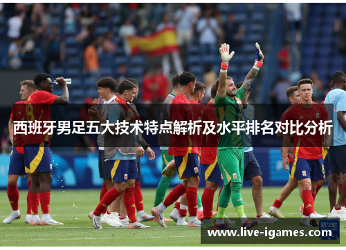 西班牙男足五大技术特点解析及水平排名对比分析