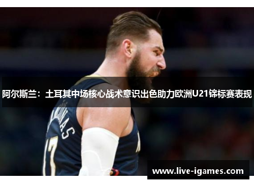 阿尔斯兰：土耳其中场核心战术意识出色助力欧洲U21锦标赛表现