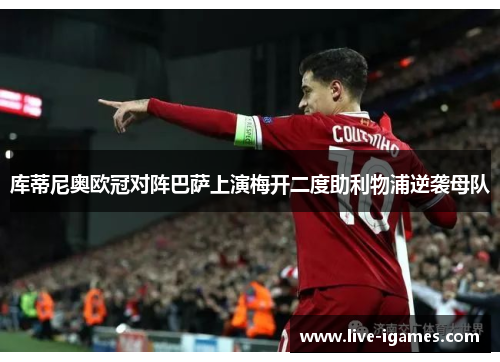 库蒂尼奥欧冠对阵巴萨上演梅开二度助利物浦逆袭母队 库蒂尼奥欧冠对阵巴萨上演梅开二度助利物浦逆袭母队