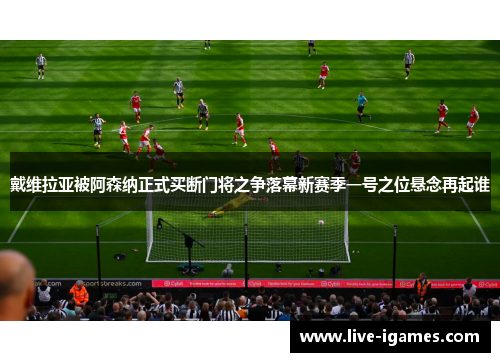 戴维拉亚被阿森纳正式买断门将之争落幕新赛季一号之位悬念再起谁
