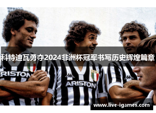 科特迪瓦勇夺2024非洲杯冠军书写历史辉煌篇章