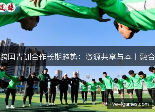 跨国青训合作长期趋势：资源共享与本土融合